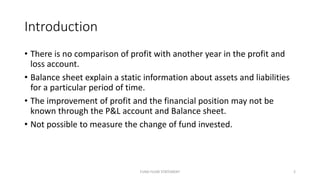 Introduction
• There is no comparison of profit with another year in the profit and
loss account.
• Balance sheet explain a static information about assets and liabilities
for a particular period of time.
• The improvement of profit and the financial position may not be
known through the P&L account and Balance sheet.
• Not possible to measure the change of fund invested.
FUND FLOW STATEMENT 2
 