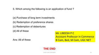 5. Which among the following is an application of fund ?
(a) Purchase of long term investments
(b) Redemption of preference shares
(c) Redemption of debentures
(d) All of these
Ans: All of these
THE END
FUND FLOW STATEMENT 20
Mr. LIBEESH P C
Assistant Professor in Commerce
B Com, Bed, M Com, UGC NET
 