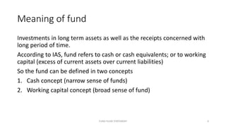 Meaning of fund
Investments in long term assets as well as the receipts concerned with
long period of time.
According to IAS, fund refers to cash or cash equivalents; or to working
capital (excess of current assets over current liabilities)
So the fund can be defined in two concepts
1. Cash concept (narrow sense of funds)
2. Working capital concept (broad sense of fund)
FUND FLOW STATEMENT 4
 