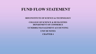 FUND FLOW STATEMENT
SRM INSTITUTE OF SCIENCE & TECHNOLOGY
COLLEGE OF SCIENCE & HUMANITIES
DEPARTMENT OF COMMERCE
UCM20401J MANAGEMENT ACCOUNTING
UNIT III NOTES
CHAPTER 4
 