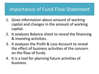 Importance of Fund Flow StatementGives information about amount of working capital and changes in the amount of working capital.It analyses Balance sheet to reveal the financing & investing activities.It analyses the Profit & Loss Account to reveal the effect of business activities of the concern on the flow of funds.It is a tool for planning future activities of business.