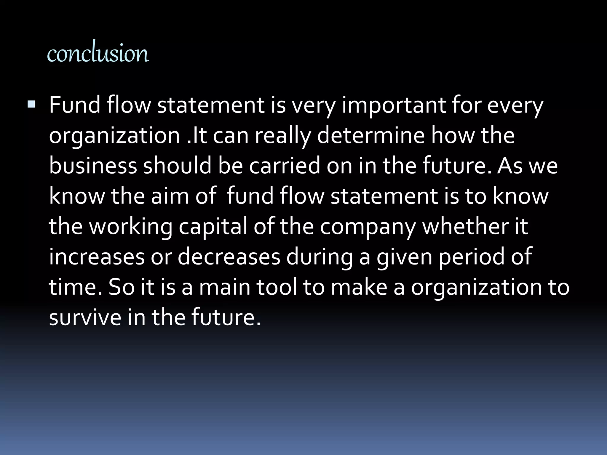 conclusion
 Fund flow statement is very important for every
organization .It can really determine how the
business should be carried on in the future. As we
know the aim of fund flow statement is to know
the working capital of the company whether it
increases or decreases during a given period of
time. So it is a main tool to make a organization to
survive in the future.
 