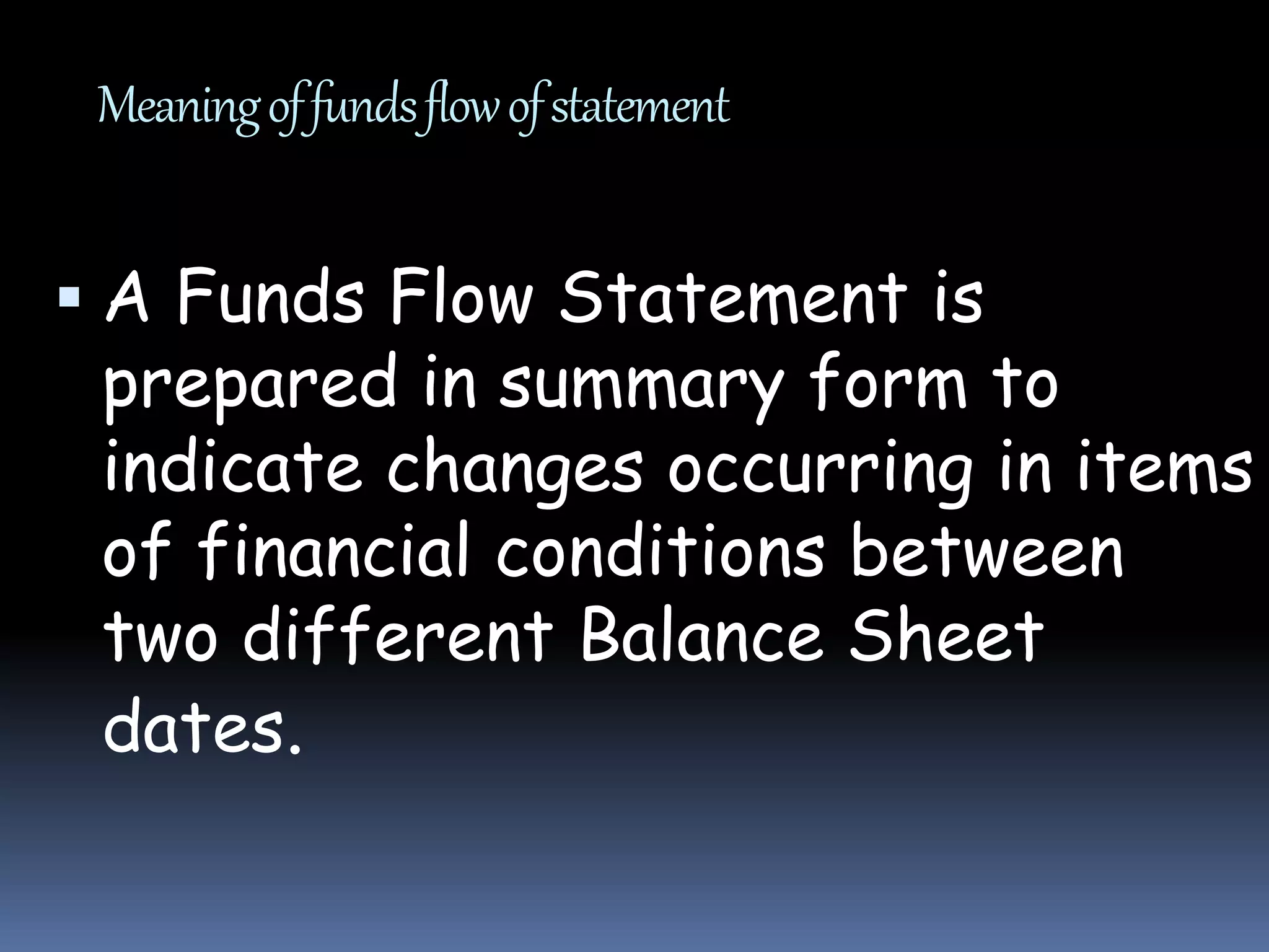Meaningoffundsflowofstatement
 A Funds Flow Statement is
prepared in summary form to
indicate changes occurring in items
of financial conditions between
two different Balance Sheet
dates.
 