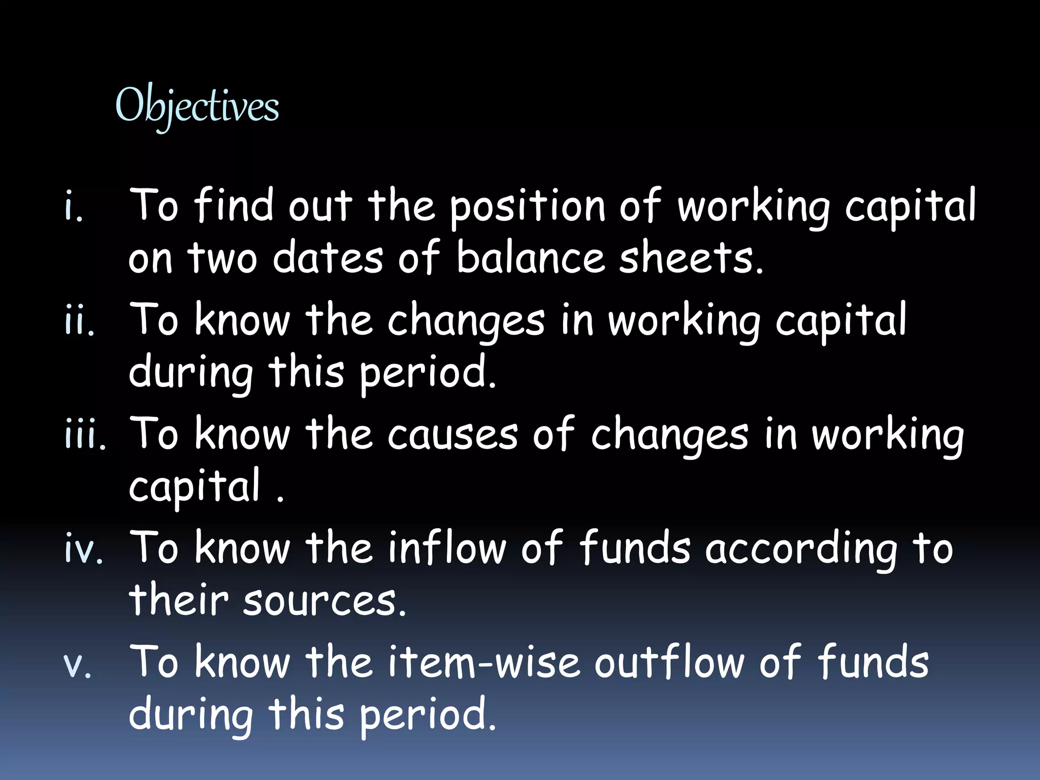 Objectives
i. To find out the position of working capital
on two dates of balance sheets.
ii. To know the changes in working capital
during this period.
iii. To know the causes of changes in working
capital .
iv. To know the inflow of funds according to
their sources.
v. To know the item-wise outflow of funds
during this period.
 