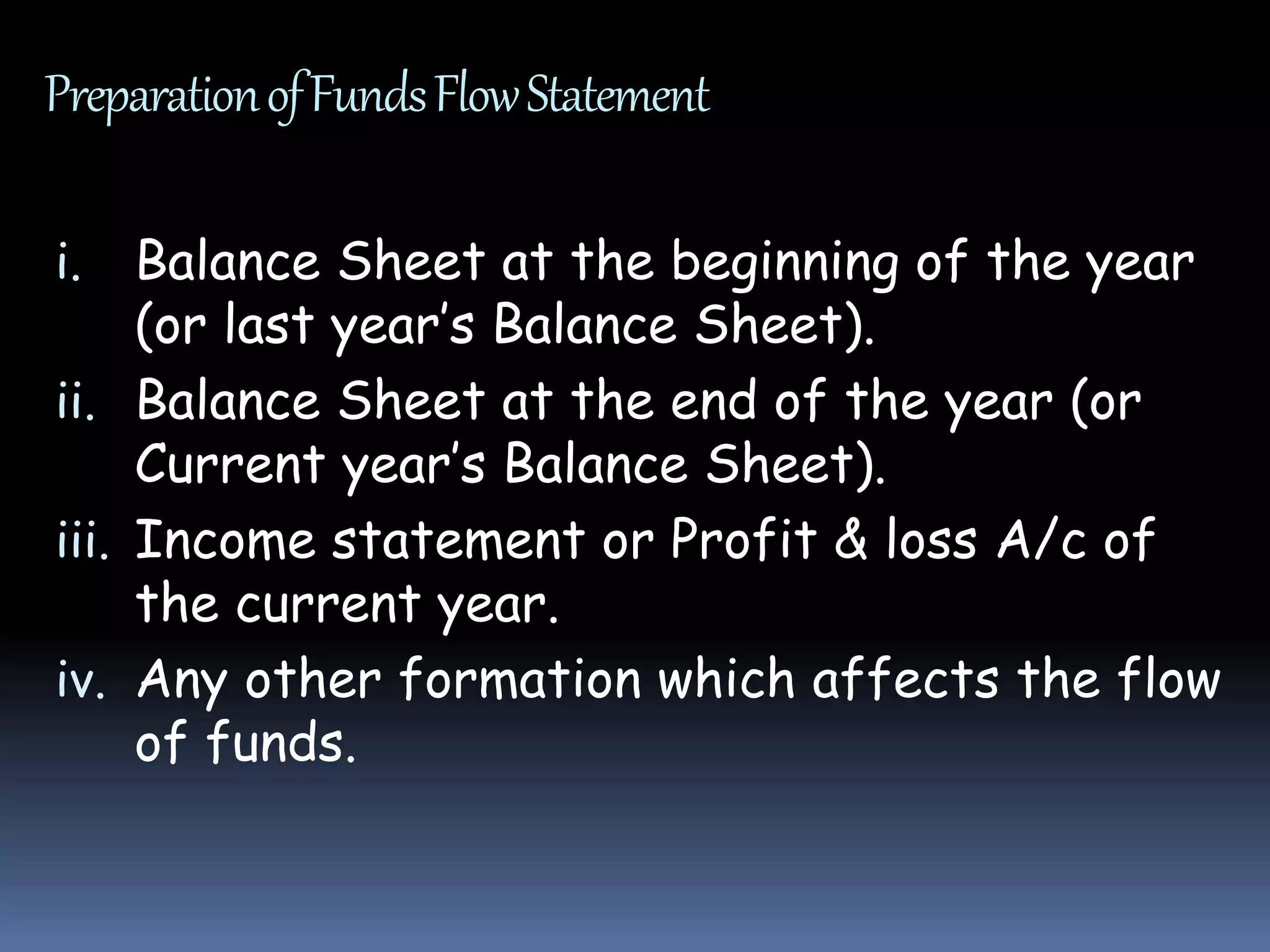 PreparationofFundsFlowStatement
i. Balance Sheet at the beginning of the year
(or last year’s Balance Sheet).
ii. Balance Sheet at the end of the year (or
Current year’s Balance Sheet).
iii. Income statement or Profit & loss A/c of
the current year.
iv. Any other formation which affects the flow
of funds.
 