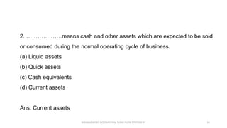 2. ……………….means cash and other assets which are expected to be sold
or consumed during the normal operating cycle of business.
(a) Liquid assets
(b) Quick assets
(c) Cash equivalents
(d) Current assets
Ans: Current assets
MANAGEMENT ACCOUNTING, FUND FLOW STATEMENT 16
 