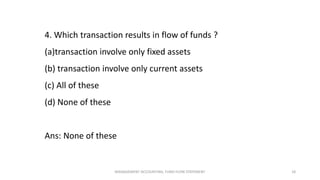 4. Which transaction results in flow of funds ?
(a)transaction involve only fixed assets
(b) transaction involve only current assets
(c) All of these
(d) None of these
Ans: None of these
MANAGEMENT ACCOUNTING, FUND FLOW STATEMENT 18
 