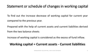 Statement or schedule of changes in working capital
To find out the increase decrease of working capital for current year
compared to the previous year.
Prepared with the help of current assets and current liabilities derived
from the two balance sheets
Increase of working capital is considered as the excess of fund inflow.
Working capital = Current assets - Current liabilities
MANAGEMENT ACCOUNTING, FUND FLOW STATEMENT 8
 