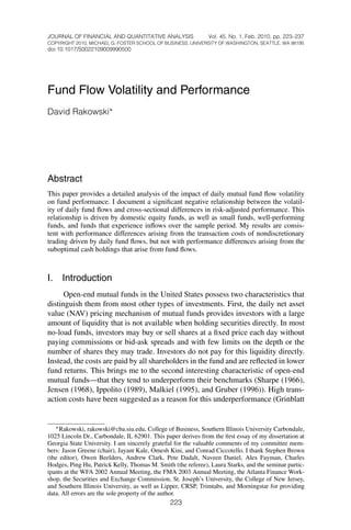 JOURNAL OF FINANCIAL AND QUANTITATIVE ANALYSIS                Vol. 45, No. 1, Feb. 2010, pp. 223–237
COPYRIGHT 2010, MICHAEL G. FOSTER SCHOOL OF BUSINESS, UNIVERSITY OF WASHINGTON, SEATTLE, WA 98195
doi:10.1017/S0022109009990500




Fund Flow Volatility and Performance
David Rakowski∗




Abstract
This paper provides a detailed analysis of the impact of daily mutual fund ﬂow volatility
on fund performance. I document a signiﬁcant negative relationship between the volatil-
ity of daily fund ﬂows and cross-sectional differences in risk-adjusted performance. This
relationship is driven by domestic equity funds, as well as small funds, well-performing
funds, and funds that experience inﬂows over the sample period. My results are consis-
tent with performance differences arising from the transaction costs of nondiscretionary
trading driven by daily fund ﬂows, but not with performance differences arising from the
suboptimal cash holdings that arise from fund ﬂows.



I.   Introduction
      Open-end mutual funds in the United States possess two characteristics that
distinguish them from most other types of investments. First, the daily net asset
value (NAV) pricing mechanism of mutual funds provides investors with a large
amount of liquidity that is not available when holding securities directly. In most
no-load funds, investors may buy or sell shares at a ﬁxed price each day without
paying commissions or bid-ask spreads and with few limits on the depth or the
number of shares they may trade. Investors do not pay for this liquidity directly.
Instead, the costs are paid by all shareholders in the fund and are reﬂected in lower
fund returns. This brings me to the second interesting characteristic of open-end
mutual funds—that they tend to underperform their benchmarks (Sharpe (1966),
Jensen (1968), Ippolito (1989), Malkiel (1995), and Gruber (1996)). High trans-
action costs have been suggested as a reason for this underperformance (Grinblatt


   ∗ Rakowski, rakowski@cba.siu.edu, College of Business, Southern Illinois University Carbondale,
1025 Lincoln Dr., Carbondale, IL 62901. This paper derives from the ﬁrst essay of my dissertation at
Georgia State University. I am sincerely grateful for the valuable comments of my committee mem-
bers: Jason Greene (chair), Jayant Kale, Omesh Kini, and Conrad Ciccotello. I thank Stephen Brown
(the editor), Owen Beelders, Andrew Clark, Pete Dadalt, Naveen Daniel, Alex Fayman, Charles
Hodges, Ping Hu, Patrick Kelly, Thomas M. Smith (the referee), Laura Starks, and the seminar partic-
ipants at the WFA 2002 Annual Meeting, the FMA 2003 Annual Meeting, the Atlanta Finance Work-
shop, the Securities and Exchange Commission, St. Joseph’s University, the College of New Jersey,
and Southern Illinois University, as well as Lipper, CRSP, Trimtabs, and Morningstar for providing
data. All errors are the sole property of the author.
                                               223
 