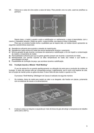 9
VII. Coloca-se a caixa de cima sobre a caixa de baixo. Para prender uma na outra, usam-se presilhas ou
grampos.
Depois disso, o metal é vazado e após a solidificação e o resfriamento, a peça é desmoldada, com o
canal e o massalote retirados. Obtém-se assim, a peça fundida, que depois é limpa e rebarbada.
Para que um produto fundido tenha a qualidade que se espera dele, os moldes devem apresentar as
seguintes características essenciais:
a) Resistência suficiente para suportar a pressão do metal líquido;
b) Resistência à ação erosiva do metal que escoa rapidamente durante o vazamento;
c) Mínima geração de gás durante o processo de vazamento e solidificação, a fim de impedir a contaminação
do metal e o rompimento do molde;
d) Permeabilidade suficiente para que os gases gerados possam sair durante o vazamento do metal;
e) Refratariedade que permita suportar as altas temperaturas de fusão dos metais e que facilite a
desmoldagem da peça;
f) Possibilidade de contração da peça, que acontece durante a solidificação.
10.2. Fundição Usando o Método “Shell Molding”
O uso de resinas foi um grande aperfeiçoamento na utilização de areia para a produção de moldes de
fundição. A areia não precisa mais ser compactada porque o aglomerante, que é como uma espécie de cola,
tem a função de manter juntos os grãos de areia. E isso é feito de dois modos: a quente e a fria.
O processo “Shell Molding” (Moldagem de Casca) é realizado da seguinte maneira:
I. Os modelos, feitos de metal para resistir ao calor e ao desgaste, são fixados em placas, juntamente
com os sistemas de canais e os alimentadores;
II. A placa é presa na máquina e aquecida por meio de bicos de gás até atingir a temperatura de trabalho
(entre 200 e 250o
C);
 