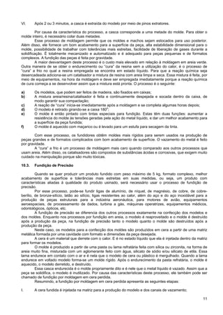 11
VI. Após 2 ou 3 minutos, a casca é extraída do modelo por meio de pinos extratores.
Por causa da característica do processo, a casca corresponde a uma metade do molde. Para obter o
molde inteiro, é necessário colar duas metades.
Esse processo de moldagem permite que os moldes e machos sejam estocados para uso posterior.
Além disso, ele fornece um bom acabamento para a superfície da peça, alta estabilidade dimensional para o
molde, possibilidade de trabalhar com tolerâncias mais estreitas, facilidade de liberação de gases durante a
solidificação. É totalmente mecanizado e automatizado e é adequado para peças pequenas e de formatos
complexos. A fundição das peças é feita por gravidade.
A maior desvantagem deste processo é o custo mais elevado em relação à moldagem em areia verde.
Outra maneira de se obter o endurecimento ou “cura” da resina sem a utilização do calor, é o processo de
“cura” a frio no qual a resina empregada se encontra em estado líquido. Para que a reação química seja
desencadeada adiciona-se um catalisador a mistura de resina com areia limpa e seca. Essa mistura é feita, por
meio de equipamentos, na hora da moldagem e deve ser empregada imediatamente porque a reação química
de cura começa a se desenvolver assim que a mistura está pronta. O processo é o seguinte:
a) Os modelos, que podem ser feitos de madeira, são fixados em caixas;
b) A mistura areia/resina/catalisador é feita e continuamente despejada e socada dentro da caixa, de
modo garantir sua compactação;
c) A reação de “cura” inicia-se imediatamente após a moldagem e se completa algumas horas depois;
d) O modelo é retirado girando-se a caixa 180o
;
e) O molde é então pintado com tintas especiais para fundição. Estas têm duas funções: aumentar a
resistência do molde às tensões geradas pela ação do metal líquido, e dar um melhor acabamento para
a superfície da peça fundida;
f) O molde é aquecido com maçarico ou é levado para um estufa para secagem da tinta.
Com esse processo, os fundidores obtêm moldes mais rígidos para serem usados na produção de
peças grandes e de formatos complicados com bom acabamento de superfície. O vazamento do metal é feito
por gravidade.
A “cura” a frio é um processo de moldagem mais caro quando comparado aos outros processos que
usam areia. Além disso, os catalisadores são compostos de substâncias ácidas e corrosivas, que exigem muito
cuidado na manipulação porque são muito tóxicas.
10.3. Fundição de Precisão
Quando se quer produzir um produto fundido com peso máximo de 5 kg, formato complexo, melhor
acabamento de superfície e tolerâncias mais estreitas em suas medidas, ou seja, um produto com
características aliadas à qualidade do produto usinado, será necessário usar o processo de fundição de
precisão.
Por esse processo, pode-se fundir ligas de alumínio, de níquel, de magnésio, de cobre, de cobre-
berílio, de bronze-silício, latão ao silício, ligas resistentes ao calor, além do aço e do aço inoxidável para a
produção de peças estruturais para a indústria aeronáutica, para motores de avião, equipamentos
aeroespaciais, de processamento de dados, turbina a gás, máquinas operatrizes, equipamentos médicos,
odontológicos, ópticos, etc.
A fundição de precisão se diferencia dos outros processos exatamente na confecção dos modelos e
dos moldes. Enquanto nos processos por fundição em areia, o modelo é reaproveitado e o molde é destruído
após a produção da peça, na fundição de precisão tanto o modelo quanto o molde são destruídos após a
produção da peça.
Neste caso, os modelos para a confecção dos moldes são produzidos em cera a partir de uma matriz
metálica formada por uma cavidade com formato e dimensões da peça desejada.
A cera é um material que derrete com o calor. E é no estado líquido que ela é injetada dentro da matriz
para formar os modelos.
O molde é produzido a partir de uma pasta ou lama refratária feita com sílica ou zirconita, na forma de
areia muito fina, misturada com um aglomerante feito com água, silicato de sódio e/ou silicato de etila. Essa
lama endurece em contato com o ar e é nela que o modelo de cera ou plástico é mergulhado. Quando a lama
endurece em voltado modelo forma-se um molde rígido. Após o endurecimento da pasta refratária, o molde é
aquecido, o modelo derretido, e destruído.
Essa casca endurecida é o molde propriamente dito e é nele que o metal líquido é vazado. Assim que a
peça se solidifica, o modelo é inutilizado. Por causa das características deste processo, ele também pode ser
chamado de fundição por moldagem em cera perdida.
Resumindo, a fundição por moldagem em cera perdida apresenta as seguintes etapas:
I. A cera fundida é injetada na matriz para a produção do modelo e dos canais de vazamento;
 