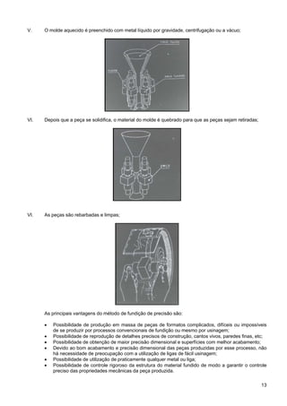 13
V. O molde aquecido é preenchido com metal líquido por gravidade, centrifugação ou a vácuo;
VI. Depois que a peça se solidifica, o material do molde é quebrado para que as peças sejam retiradas;
VI. As peças são rebarbadas e limpas;
As principais vantagens do método de fundição de precisão são:
• Possibilidade de produção em massa de peças de formatos complicados, difíceis ou impossíveis
de se produzir por processos convencionais de fundição ou mesmo por usinagem;
• Possibilidade de reprodução de detalhes precisos de construção, cantos vivos, paredes finas, etc;
• Possibilidade de obtenção de maior precisão dimensional e superfícies com melhor acabamento;
• Devido ao bom acabamento e precisão dimensional das peças produzidas por esse processo, não
há necessidade de preocupação com a utilização de ligas de fácil usinagem;
• Possibilidade de utilização de praticamente qualquer metal ou liga;
• Possibilidade de controle rigoroso da estrutura do material fundido de modo a garantir o controle
preciso das propriedades mecânicas da peça produzida.
 
