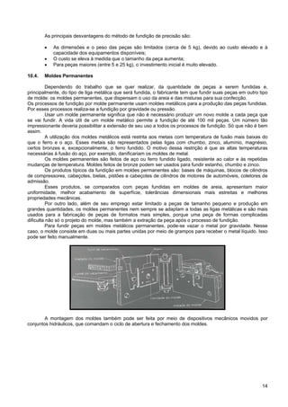 14
As principais desvantagens do método de fundição de precisão são:
• As dimensões e o peso das peças são limitados (cerca de 5 kg), devido ao custo elevado e à
capacidade dos equipamentos disponíveis;
• O custo se eleva à medida que o tamanho da peça aumenta;
• Para peças maiores (entre 5 e 25 kg), o investimento inicial é muito elevado.
10.4. Moldes Permanentes
Dependendo do trabalho que se quer realizar, da quantidade de peças a serem fundidas e,
principalmente, do tipo de liga metálica que será fundida, o fabricante tem que fundir suas peças em outro tipo
de molde: os moldes permanentes, que dispensam o uso da areia e das misturas para sua confecção.
Os processos de fundição por molde permanente usam moldes metálicos para a produção das peças fundidas.
Por esses processos realiza-se a fundição por gravidade ou pressão.
Usar um molde permanente significa que não é necessário produzir um novo molde a cada peça que
se vai fundir. A vida útil de um molde metálico permite a fundição de até 100 mil peças. Um número tão
impressionante deveria possibilitar a extensão de seu uso a todos os processos de fundição. Só que não é bem
assim.
A utilização dos moldes metálicos está restrita aos metais com temperatura de fusão mais baixas do
que o ferro e o aço. Esses metais são representados pelas ligas com chumbo, zinco, alumínio, magnésio,
certos bronzes e, excepcionalmente, o ferro fundido. O motivo dessa restrição é que as altas temperaturas
necessárias à fusão do aço, por exemplo, danificariam os moldes de metal.
Os moldes permanentes são feitos de aço ou ferro fundido ligado, resistente ao calor e às repetidas
mudanças de temperatura. Moldes feitos de bronze podem ser usados para fundir estanho, chumbo e zinco.
Os produtos típicos da fundição em moldes permanentes são: bases de máquinas, blocos de cilindros
de compressores, cabeçotes, bielas, pistões e cabeçotes de cilindros de motores de automóveis, coletores de
admissão.
Esses produtos, se comparados com peças fundidas em moldes de areia, apresentam maior
uniformidade, melhor acabamento de superfície, tolerâncias dimensionais mais estreitas e melhores
propriedades mecânicas.
Por outro lado, além de seu emprego estar limitado a peças de tamanho pequeno e produção em
grandes quantidades, os moldes permanentes nem sempre se adaptam a todas as ligas metálicas e são mais
usados para a fabricação de peças de formatos mais simples, porque uma peça de formas complicadas
dificulta não só o projeto do molde, mas também a extração da peça após o processo de fundição.
Para fundir peças em moldes metálicos permanentes, pode-se vazar o metal por gravidade. Nesse
caso, o molde consiste em duas ou mais partes unidas por meio de grampos para receber o metal líquido. Isso
pode ser feito manualmente.
A montagem dos moldes também pode ser feita por meio de dispositivos mecânicos movidos por
conjuntos hidráulicos, que comandam o ciclo de abertura e fechamento dos moldes.
 