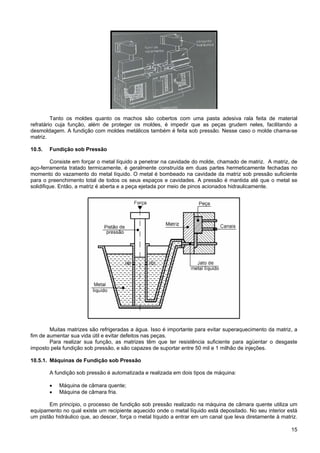 15
Tanto os moldes quanto os machos são cobertos com uma pasta adesiva rala feita de material
refratário cuja função, além de proteger os moldes, é impedir que as peças grudem neles, facilitando a
desmoldagem. A fundição com moldes metálicos também é feita sob pressão. Nesse caso o molde chama-se
matriz.
10.5. Fundição sob Pressão
Consiste em forçar o metal líquido a penetrar na cavidade do molde, chamado de matriz. A matriz, de
aço-ferramenta tratado termicamente, é geralmente construída em duas partes hermeticamente fechadas no
momento do vazamento do metal líquido. O metal é bombeado na cavidade da matriz sob pressão suficiente
para o preenchimento total de todos os seus espaços e cavidades. A pressão é mantida até que o metal se
solidifique. Então, a matriz é aberta e a peça ejetada por meio de pinos acionados hidraulicamente.
Muitas matrizes são refrigeradas a água. Isso é importante para evitar superaquecimento da matriz, a
fim de aumentar sua vida útil e evitar defeitos nas peças.
Para realizar sua função, as matrizes têm que ter resistência suficiente para agüentar o desgaste
imposto pela fundição sob pressão, e são capazes de suportar entre 50 mil e 1 milhão de injeções.
10.5.1. Máquinas de Fundição sob Pressão
A fundição sob pressão é automatizada e realizada em dois tipos de máquina:
• Máquina de câmara quente;
• Máquina de câmara fria.
Em princípio, o processo de fundição sob pressão realizado na máquina de câmara quente utiliza um
equipamento no qual existe um recipiente aquecido onde o metal líquido está depositado. No seu interior está
um pistão hidráulico que, ao descer, força o metal líquido a entrar em um canal que leva diretamente à matriz.
 