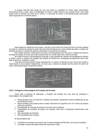 16
A pressão exercida pelo pistão faz com que todas as cavidades da matriz sejam preenchidas,
formando-se assim a peça. Após a solidificação do metal, o pistão retorna à sua posição inicial, mais metal
líquido entra na câmara, por meio de um orifício, e o processo se reinicia. Uma representação esquemática
desse equipamento é mostrada abaixo.
Essa máquina é dotada de duas mesas: uma fixa e outra móvel. Na mesa fixa ficam uma das metades
da matriz e o sistema de injeção do metal. Na mesa móvel localizam-se a outra metade da matriz, o sistema de
extração da peça e o sistema de abertura, fechamento e travamento da máquina.
Ela é usada quando o metal líquido se funde a uma temperatura que não corrói o material do cilindro e
do pistão de injeção, de modo que ambos possam ficar em contato direto com o banho de metal.
Se a liga se funde a uma temperatura mais alta, o que prejudicaria o sistema de bombeamento (cilindro
e pistão), usa-se a máquina de fundição sob pressão de câmara fria, empregada principalmente para fundir
ligas de alumínio, magnésio e cobre.
O princípio de funcionamento desse equipamento é o mesmo. A diferença é que o forno que contém o
metal líquido é uma unidade independente, de modo que o sistema de injeção não fica dentro do banho de
metal. Veja representação esquemática abaixo.
10.5.2. Vantagens e Desvantagens da Fundição sob Pressão
Como todo o processo de fabricação, a fundição sob pressão tem uma série de vantagens e
desvantagens. As vantagens são:
• Peças de ligas como a de alumínio, fundidas sob pressão, apresentam maiores resistências do que
as fundidas em areia;
• Peças fundidas sob pressão podem receber tratamento de superfície com um mínimo de preparo
prévio da superfície;
• Possibilidade de produção de peças com formas mais complexas;
• Possibilidade de produção de peças com paredes mais finas e tolerâncias dimensionais mais
estreitas;
• Alta capacidade de produção;
• Alta durabilidade das matrizes.
As desvantagens são:
• Limitações no emprego do processo: ele é usado para ligas não-ferrosas, com poucas exceções;
• Limitação no peso das peças (raramente superiores a 5kg.);
 