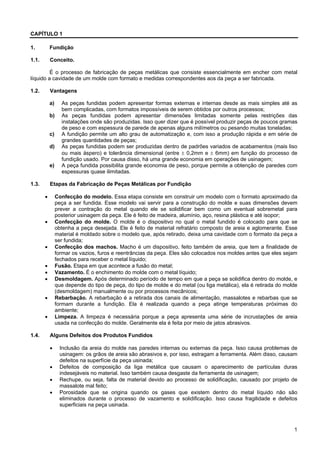 1
CAPÍTULO 1
1. Fundição
1.1. Conceito.
É o processo de fabricação de peças metálicas que consiste essencialmente em encher com metal
líquido a cavidade de um molde com formato e medidas correspondentes aos da peça a ser fabricada.
1.2. Vantagens
a) As peças fundidas podem apresentar formas externas e internas desde as mais simples até as
bem complicadas, com formatos impossíveis de serem obtidos por outros processos;
b) As peças fundidas podem apresentar dimensões limitadas somente pelas restrições das
instalações onde são produzidas. Isso quer dizer que é possível produzir peças de poucos gramas
de peso e com espessura de parede de apenas alguns milímetros ou pesando muitas toneladas;
c) A fundição permite um alto grau de automatização e, com isso a produção rápida e em série de
grandes quantidades de peças;
d) As peças fundidas podem ser produzidas dentro de padrões variados de acabamentos (mais liso
ou mais áspero) e tolerância dimensional (entre ± 0,2mm e ± 6mm) em função do processo de
fundição usado. Por causa disso, há uma grande economia em operações de usinagem;
e) A peça fundida possibilita grande economia de peso, porque permite a obtenção de paredes com
espessuras quase ilimitadas.
1.3. Etapas da Fabricação de Peças Metálicas por Fundição
• Confecção do modelo. Essa etapa consiste em construir um modelo com o formato aproximado da
peça a ser fundida. Esse modelo vai servir para a construção do molde e suas dimensões devem
prever a contração do metal quando ele se solidificar bem como um eventual sobremetal para
posterior usinagem da peça. Ele é feito de madeira, alumínio, aço, resina plástica e até isopor;
• Confecção do molde. O molde é o dispositivo no qual o metal fundido é colocado para que se
obtenha a peça desejada. Ele é feito de material refratário composto de areia e aglomerante. Esse
material é moldado sobre o modelo que, após retirado, deixa uma cavidade com o formato da peça a
ser fundida;
• Confecção dos machos. Macho é um dispositivo, feito também de areia, que tem a finalidade de
formar os vazios, furos e reentrâncias da peça. Eles são colocados nos moldes antes que eles sejam
fechados para receber o metal líquido;
• Fusão. Etapa em que acontece a fusão do metal;
• Vazamento. É o enchimento do molde com o metal líquido;
• Desmoldagem. Após determinado período de tempo em que a peça se solidifica dentro do molde, e
que depende do tipo de peça, do tipo de molde e do metal (ou liga metálica), ela é retirada do molde
(desmoldagem) manualmente ou por processos mecânicos;
• Rebarbação. A rebarbação é a retirada dos canais de alimentação, massalotes e rebarbas que se
formam durante a fundição. Ela é realizada quando a peça atinge temperaturas próximas do
ambiente;
• Limpeza. A limpeza é necessária porque a peça apresenta uma série de incrustações de areia
usada na confecção do molde. Geralmente ela é feita por meio de jatos abrasivos.
1.4. Alguns Defeitos dos Produtos Fundidos
• Inclusão da areia do molde nas paredes internas ou externas da peça. Isso causa problemas de
usinagem: os grãos de areia são abrasivos e, por isso, estragam a ferramenta. Além disso, causam
defeitos na superfície da peça usinada;
• Defeitos de composição da liga metálica que causam o aparecimento de partículas duras
indesejáveis no material. Isso também causa desgaste da ferramenta de usinagem;
• Rechupe, ou seja, falta de material devido ao processo de solidificação, causado por projeto de
massalote mal feito;
• Porosidade que se origina quando os gases que existem dentro do metal líquido não são
eliminados durante o processo de vazamento e solidificação. Isso causa fragilidade e defeitos
superficiais na peça usinada.
 