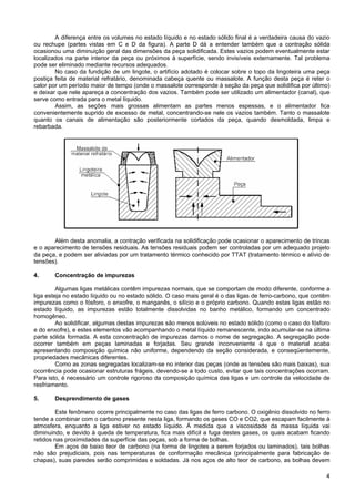 4
A diferença entre os volumes no estado líquido e no estado sólido final é a verdadeira causa do vazio
ou rechupe (partes vistas em C e D da figura). A parte D dá a entender também que a contração sólida
ocasionou uma diminuição geral das dimensões da peça solidificada. Estes vazios podem eventualmente estar
localizados na parte interior da peça ou próximos à superfície, sendo invisíveis externamente. Tal problema
pode ser eliminado mediante recursos adequados.
No caso da fundição de um lingote, o artifício adotado é colocar sobre o topo da lingoteira uma peça
postiça feita de material refratário, denominada cabeça quente ou massalote. A função desta peça é reter o
calor por um período maior de tempo (onde o massalote corresponde à seção da peça que solidifica por último)
e deixar que nele apareça a concentração dos vazios. Também pode ser utilizado um alimentador (canal), que
serve como entrada para o metal líquido.
Assim, as seções mais grossas alimentam as partes menos espessas, e o alimentador fica
convenientemente suprido de excesso de metal, concentrando-se nele os vazios também. Tanto o massalote
quanto os canais de alimentação são posteriormente cortados da peça, quando desmoldada, limpa e
rebarbada.
Além desta anomalia, a contração verificada na solidificação pode ocasionar o aparecimento de trincas
e o aparecimento de tensões residuais. As tensões residuais podem ser controladas por um adequado projeto
da peça, e podem ser aliviadas por um tratamento térmico conhecido por TTAT (tratamento térmico e alívio de
tensões).
4. Concentração de impurezas
Algumas ligas metálicas contêm impurezas normais, que se comportam de modo diferente, conforme a
liga esteja no estado líquido ou no estado sólido. O caso mais geral é o das ligas de ferro-carbono, que contêm
impurezas como o fósforo, o enxofre, o manganês, o silício e o próprio carbono. Quando estas ligas estão no
estado líquido, as impurezas estão totalmente dissolvidas no banho metálico, formando um concentrado
homogêneo.
Ao solidificar, algumas destas impurezas são menos solúveis no estado sólido (como o caso do fósforo
e do enxofre), e estes elementos vão acompanhando o metal líquido remanescente, indo acumular-se na última
parte sólida formada. A esta concentração de impurezas damos o nome de segregação. A segregação pode
ocorrer também em peças laminadas e forjadas. Seu grande inconveniente é que o material acaba
apresentando composição química não uniforme, dependendo da seção considerada, e conseqüentemente,
propriedades mecânicas diferentes.
Como as zonas segregadas localizam-se no interior das peças (onde as tensões são mais baixas), sua
ocorrência pode ocasionar estruturas frágeis, devendo-se a todo custo, evitar que tais concentrações ocorram.
Para isto, é necessário um controle rigoroso da composição química das ligas e um controle da velocidade de
resfriamento.
5. Desprendimento de gases
Este fenômeno ocorre principalmente no caso das ligas de ferro carbono. O oxigênio dissolvido no ferro
tende a combinar com o carbono presente nesta liga, formando os gases CO e CO2, que escapam facilmente à
atmosfera, enquanto a liga estiver no estado líquido. À medida que a viscosidade da massa líquida vai
diminuindo, e devido à queda de temperatura, fica mais difícil a fuga destes gases, os quais acabam ficando
retidos nas proximidades da superfície das peças, sob a forma de bolhas.
Em aços de baixo teor de carbono (na forma de lingotes a serem forjados ou laminados), tais bolhas
não são prejudiciais, pois nas temperaturas de conformação mecânica (principalmente para fabricação de
chapas), suas paredes serão comprimidas e soldadas. Já nos aços de alto teor de carbono, as bolhas devem
 