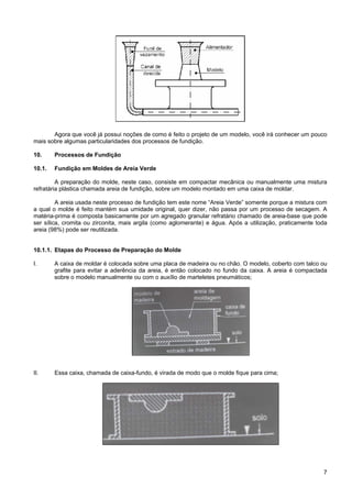 7
Agora que você já possui noções de como é feito o projeto de um modelo, você irá conhecer um pouco
mais sobre algumas particularidades dos processos de fundição.
10. Processos de Fundição
10.1. Fundição em Moldes de Areia Verde
A preparação do molde, neste caso, consiste em compactar mecânica ou manualmente uma mistura
refratária plástica chamada areia de fundição, sobre um modelo montado em uma caixa de moldar.
A areia usada neste processo de fundição tem este nome “Areia Verde” somente porque a mistura com
a qual o molde é feito mantém sua umidade original, quer dizer, não passa por um processo de secagem. A
matéria-prima é composta basicamente por um agregado granular refratário chamado de areia-base que pode
ser sílica, cromita ou zirconita, mais argila (como aglomerante) e água. Após a utilização, praticamente toda
areia (98%) pode ser reutilizada.
10.1.1. Etapas do Processo de Preparação do Molde
I. A caixa de moldar é colocada sobre uma placa de madeira ou no chão. O modelo, coberto com talco ou
grafite para evitar a aderência da areia, é então colocado no fundo da caixa. A areia é compactada
sobre o modelo manualmente ou com o auxílio de marteletes pneumáticos;
II. Essa caixa, chamada de caixa-fundo, é virada de modo que o molde fique para cima;
 