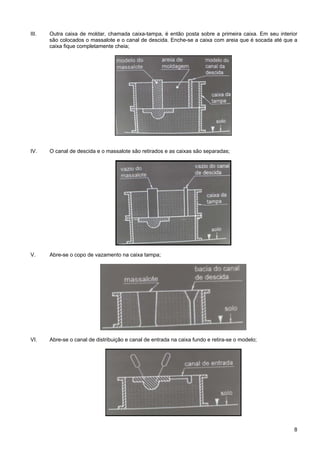 8
III. Outra caixa de moldar, chamada caixa-tampa, é então posta sobre a primeira caixa. Em seu interior
são colocados o massalote e o canal de descida. Enche-se a caixa com areia que é socada até que a
caixa fique completamente cheia;
IV. O canal de descida e o massalote são retirados e as caixas são separadas;
V. Abre-se o copo de vazamento na caixa tampa;
VI. Abre-se o canal de distribuição e canal de entrada na caixa fundo e retira-se o modelo;
 