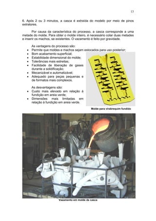 13
6. Após 2 ou 3 minutos, a casca é extraída do modelo por meio de pinos
extratores.
Por causa da característica do processo, a casca corresponde a uma
metade do molde. Para obter o molde inteiro, é necessário colar duas metades
e inserir os machos, se existentes. O vazamento é feito por gravidade.
As vantagens do processo são:
Permite que moldes e machos sejam estocados para uso posterior;
Bom acabamento superficial;
Estabilidade dimensional do molde;
Tolerâncias mais estreitas;
Facilidade de liberação de gases
durante a solidificação;
Mecanizável e automatizável;
Adequado para peças pequenas e
de formatos mais complexos.
As desvantagens são:
Custo mais elevado em relação à
fundição em areia verde;
Dimensões mais limitadas em
relação à fundição em areia verde.
Vazamento em molde de casca
Molde para virabrequim fundido
 