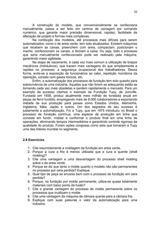 20
A construção do modelo, que convencionalmente se confecciona
manualmente, passa a ser feito em centros de usinagem por comando
numérico, que garante maior precisão dimensional, rapidez, facilidade de
alteração de projeto e formas mais complexas.
Na confecção dos modelos, até processos mais difíceis para serem
automatizados, como o de areia verde, tem sido atualizados. Existem máquinas
que recebem as caixas, preenchem com areia, compactam, posicionam o
macho, confeccionam os canais, e fecham a caixa. Ou seja, todo o processo
que seria manualmente confeccionado pode ser realizado pela máquina,
garantindo maior agilidade.
Na etapa de vazamento, é cada vez mais comum a utilização de braços
mecânicos (hidráulicos), que trazem mais vantagens do que simplesmente a
rapidez no processo: a segurança ocupacional dos trabalhadores. Dessa
forma, evita-se a exposição de funcionários ao calor, repetição monótona da
operação, contato com gases tóxicos, etc.
Enfim, a automatização dos processos de fundição tem sido quesito para
sobrevivência de uma indústria. Aquelas que não forem se adequando estão se
tornando cada vez mais obsoletas e perdem rapidamente o mercado. Para um
exemplo de sucesso citamos o exemplo da Fundição Tupy, de Joinville.
Fundada em 1938, produz atualmente meio milhão de tonelada anual em
peças de ferro fundido, empregando mais de 8.000 colaboradores e exportando
metade de sua produção para países como Estados Unidos, Alemanha,
Inglaterra, Itália, Japão e outros. Um dos segredos de seu sucesso é
justamente a automatização. Foi a Tupy, que em 1975 introduziu no Brasil o
processo de fundição contínua, uma espécie de produção em linha que
consiste em fundir, moldar e conformar o produto final em uma linha de
operações, eliminando tempos intermediários e garantindo controle rigoroso da
qualidade do produto. Foram ações corajosas como esta que tornaram a Tupy
uma das líderes mundial no segmento.
2.8 Exercícios
1. Cite resumidamente a moldagem da fundição em areia verde.
2. Porque a cura a frio é menos utilizada que a cura a quente (shell
molding)?
3. Cite uma vantagem e uma desvantagem do processo shell molding
sobre o de areia verde.
4. Porque se diz que tanto o molde quanto o modelo não são permanentes
no processo por cera perdida? Explique.
5. Qual tipo de peça se encaixa bem com o processo de fundição em cera
perdida?
6. Porque, na fundição por molde permanente, utiliza-se quase totalmente
materiais com baixo ponto de fusão?
7. Cite a grande vantagem do processo de molde permanente sobre os
processos que inutilizam o molde.
8. Cite uma vantagem da máquina de câmara quente para a câmara fria.
9. Explique com suas palavras o valor da automatização para uma
indústria.
 