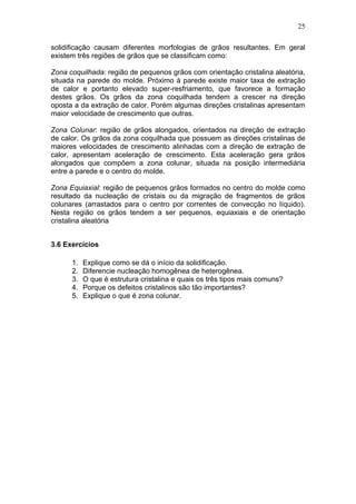 25
solidificação causam diferentes morfologias de grãos resultantes. Em geral
existem três regiões de grãos que se classificam como:
Zona coquilhada: região de pequenos grãos com orientação cristalina aleatória,
situada na parede do molde. Próximo à parede existe maior taxa de extração
de calor e portanto elevado super-resfriamento, que favorece a formação
destes grãos. Os grãos da zona coquilhada tendem a crescer na direção
oposta a da extração de calor. Porém algumas direções cristalinas apresentam
maior velocidade de crescimento que outras.
Zona Colunar: região de grãos alongados, orientados na direção de extração
de calor. Os grãos da zona coquilhada que possuem as direções cristalinas de
maiores velocidades de crescimento alinhadas com a direção de extração de
calor, apresentam aceleração de crescimento. Esta aceleração gera grãos
alongados que compõem a zona colunar, situada na posição intermediária
entre a parede e o centro do molde.
Zona Equiaxial: região de pequenos grãos formados no centro do molde como
resultado da nucleação de cristais ou da migração de fragmentos de grãos
colunares (arrastados para o centro por correntes de convecção no líquido).
Nesta região os grãos tendem a ser pequenos, equiaxiais e de orientação
cristalina aleatória
3.6 Exercícios
1. Explique como se dá o início da solidificação.
2. Diferencie nucleação homogênea de heterogênea.
3. O que é estrutura cristalina e quais os três tipos mais comuns?
4. Porque os defeitos cristalinos são tão importantes?
5. Explique o que é zona colunar.
 