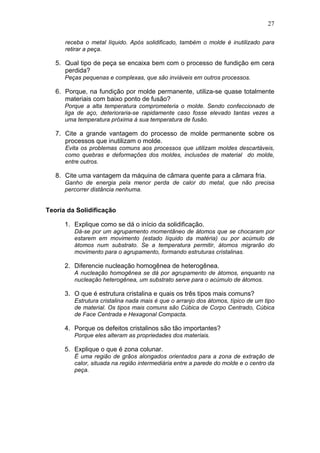 27
receba o metal líquido. Após solidificado, também o molde é inutilizado para
retirar a peça.
5. Qual tipo de peça se encaixa bem com o processo de fundição em cera
perdida?
Peças pequenas e complexas, que são inviáveis em outros processos.
6. Porque, na fundição por molde permanente, utiliza-se quase totalmente
materiais com baixo ponto de fusão?
Porque a alta temperatura comprometeria o molde. Sendo confeccionado de
liga de aço, deterioraria-se rapidamente caso fosse elevado tantas vezes a
uma temperatura próxima à sua temperatura de fusão.
7. Cite a grande vantagem do processo de molde permanente sobre os
processos que inutilizam o molde.
Evita os problemas comuns aos processos que utilizam moldes descartáveis,
como quebras e deformações dos moldes, inclusões de material do molde,
entre outros.
8. Cite uma vantagem da máquina de câmara quente para a câmara fria.
Ganho de energia pela menor perda de calor do metal, que não precisa
percorrer distância nenhuma.
Teoria da Solidificação
1. Explique como se dá o início da solidificação.
Dá-se por um agrupamento momentâneo de átomos que se chocaram por
estarem em movimento (estado líquido da matéria) ou por acúmulo de
átomos num substrato. Se a temperatura permitir, átomos migrarão do
movimento para o agrupamento, formando estruturas cristalinas.
2. Diferencie nucleação homogênea de heterogênea.
A nucleação homogênea se dá por agrupamento de átomos, enquanto na
nucleação heterogênea, um substrato serve para o acúmulo de átomos.
3. O que é estrutura cristalina e quais os três tipos mais comuns?
Estrutura cristalina nada mais é que o arranjo dos átomos, típico de um tipo
de material. Os tipos mais comuns são Cúbica de Corpo Centrado, Cúbica
de Face Centrada e Hexagonal Compacta.
4. Porque os defeitos cristalinos são tão importantes?
Porque eles alteram as propriedades dos materiais.
5. Explique o que é zona colunar.
É uma região de grãos alongados orientados para a zona de extração de
calor, situada na região intermediária entre a parede do molde e o centro da
peça.
 