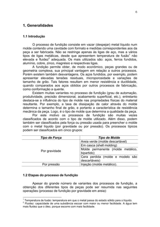 6
1. Generalidades
1.1 Introdução
O processo de fundição consiste em vazar (despejar) metal líquido num
molde contendo uma cavidade com formato e medidas correspondentes aos da
peça a ser fabricada. Não se restringe apenas às ligas de aço, mas a vários
tipos de ligas metálicas, desde que apresentem temperatura de fusão1
não
elevada e fluidez2
adequada. Os mais utilizados são: aços, ferros fundidos,
alumínio, cobre, zinco, magnésio e respectivas ligas.
A fundição permite obter, de modo econômico, peças grandes ou de
geometria complexa, sua principal vantagem em relação a outros processos.
Porém existem também desvantagens. Os aços fundidos, por exemplo, podem
apresentar elevadas tensões residuais, microporosidade e variações de
tamanho de grão. Tais fatores resultam em menor resistência e ductilidade,
quando comparados aos aços obtidos por outros processos de fabricação,
como conformação a quente.
Existem muitas variantes no processo de fundição (grau de automação,
produtividade, precisão dimensional, acabamento superficial, etc.), entretanto
destaca-se a influência do tipo de molde nas propriedades físicas do material
resultante. Por exemplo, a taxa de dissipação de calor através do molde
determina o tamanho final de grão, e portanto a característica de resistência
mecânica da peça. Logo, é o tipo de molde que determina a qualidade da peça.
Por este motivo os processos de fundição são muitas vezes
classificados de acordo com o tipo de molde utilizado. Além disso, podem
também ser classificados pela força ou pressão usada para preencher o molde
com o metal líquido (por gravidade ou por pressão). Os processos típicos
podem ser classificados em cinco grupos:
Tipo de Força Tipo de Molde
Areia verde (molde descartável)
Em casca (shell molding)
Molde permanente (molde metálico,
bipartido)
Por gravidade
Cera perdida (molde e modelo são
descartáveis)
Por pressão Injeção (molde metálico).
1.2 Etapas do processo de fundição
Apesar do grande número de variantes dos processos de fundição, a
obtenção dos diferentes tipos de peças pode ser resumida nas seguintes
operações (processo de fundição por gravidade em areia):
1
Temperatura de fusão: temperatura em que o metal passa do estado sólido para o líquido.
2
Fluidez: capacidade de uma substância escoar com maior ou menor facilidade. A água tem
mais fluidez que o óleo, porque escorre com mais facilidade.
 