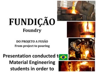 FUNDIÇÃO
Foundry
DO PROJETO A FUSÃO
From project to pouring
Presentation conducted to
Material Engineering
students in order to
 