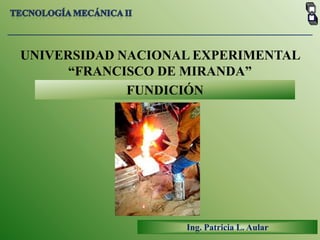 Tecnología mecánica II UNIVERSIDAD NACIONAL EXPERIMENTAL  “FRANCISCO DE MIRANDA” FUNDICIÓN Ing. Patricia L. Aular 
