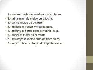 •
•
•
•
•
•
•

1.- modelo hecho en madera, cera o barro.
2.- fabricación de molde de silicona.
3.- contra molde de poliéster.
4.- se llena el contar molde de cera.
5.- se lleva al horno para derretir la cera.
6.- vaciar el metal en el molde.
7.- se rompe el molde para obtener pieza.
8.- la pieza final se limpia de imperfecciones.

 