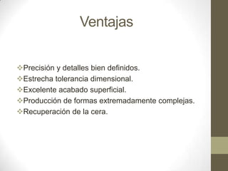 Ventajas
Precisión y detalles bien definidos.
Estrecha tolerancia dimensional.
Excelente acabado superficial.
Producción de formas extremadamente complejas.
Recuperación de la cera.

 