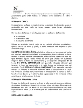 facultadde ingenieríayarquitectura-carreraprofesional de ing.industrial
11
generalmente para fundir metales no ferrosos como aleaciones de cobre y
aluminio.
HORNOS DE CRISOL
En estos hornos se funde el metal, sin entrar en contacto directo con los gases de
combustión por esta razón se llaman algunas veces hornos calentados
indirectamente.
Hay tres tipos de hornos de crisol que se usan en los talleres de fundición:
 Crisol móvil
 Estacionario o fijo
 Basculante o inclinante
Utilizan un recipiente (crisol) hecho de un material refractario apropiado(por
ejemplo mezcla de arcilla y grafito) o acero aleado de alta temperatura para
contener la carga .
EN HORNO DE CRISOL MÓVIL, el crisol se coloca en un horno que usa aceite,
gas o carbón pulverizado para fundir la carga metálica. Cuando el metal se funde,
el crisol se levanta del horno y se usa como una cuchara de colada. Los otros dos
tipos llamados algunas veces hornos de crisol (pot furnace) con quemador
integrado tiene un horno de calentamiento y un recipientes integrados. En el
horno DE CRISOL ESTACIONARIO con quemador integrado (stationary pot
furnace), el horno es estacionario y el metal fundido se cucharea fuera del
recipiente. En el HORNO DE CRISOL BASCULANTE con quemador integrado
(tilting – pot furnace), el dispositivo entero se puede inclinar para vaciar la carga.
Los hornos de crisol se usan para metales no ferrosos como el bronce, El latón y
las aleaciones de zinc y de aluminio. Las capacidades de los hornos se limitan
generalmente a varios cientos de libras.
HORNOS DE ARCO ELECTRICO:
En este tipo de horno, la carga se funde por el calor generado en un arco eléctrico.
Se dispone de varias configuraciones con dos o tres electrodos. El consumo de
potencia es alto, pero los hornos de arco eléctrico pueden diseñarse para altas
capacidades de fusión (25 a 50 ton/hr) y se usa principalmente para fundición de
acero.
HORNOS DE INDUCCCION:
 