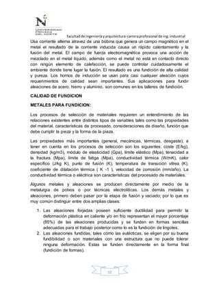 facultadde ingenieríayarquitectura-carreraprofesional de ing.industrial
12
Usa corriente alterna atravez de una bobina que genera un campo magnético en el
metal el resultado de la corriente inducida causa un rápido calentamiento y la
fusión del metal. El campo de fuerza electromagnética provoca una acción de
mezclado en el metal líquido, además como el metal no está en contacto directo
con ningún elemento de calefacción, se puede controlar cuidadosamente el
ambiente donde tiene lugar la fusión. El resultado es una fundición de alta calidad
y pureza. Los hornos de inducción se usan para casi cualquier aleación cuyos
requerimientos de calidad sean importantes. Sus aplicaciones para fundir
aleaciones de acero, hierro y aluminio, son comunes en los talleres de fundición.
CALIDAD DE FUNDICION
METALES PARA FUNDICION:
Los procesos de selección de materiales requieren un entendimiento de las
relaciones existentes entre distintos tipos de variables tales como las propiedades
del material, características de procesado, consideraciones de diseño, función que
debe cumplir la pieza y la forma de la pieza.
Las propiedades más importantes (general, mecánicas, térmicas, desgaste); a
tener en cuenta en los procesos de selección son los siguientes: coste (E/kg),
densidad (kg/m3), módulo de elasticidad (Gpa), límite elástico (Mpa), tenacidad a
la fractura (Mpa), límite de fatiga (Mpa), conductividad térmica (W/mK), calor
específico (J/kg K), punto de fusión (K), temperatura de transición vítrea (K),
coeficiente de dilatación térmica ( K -1 ), velocidad de corrosión (mm/año). La
conductividad térmica o eléctrica son características del procesado de materiales.
Algunos metales y aleaciones se producen directamente por medio de la
metalurgia de polvos o por técnicas electrolíticas. Los demás metales y
aleaciones, primero deben pasar por la etapa de fusión y vaciado; por lo que es
muy común distinguir entre dos amplias clases:
1. Las aleaciones forjadas poseen suficiente ductilidad para permitir la
deformación plástica en caliente y/o en frío representan el mayor porcentaje
(85%) de las aleaciones producidas y se funden en formas sencillas
adecuadas para el trabajo posterior como lo es la fundición de lingotes.
2. Las aleaciones fundidas, tales como las eutécticas, se eligen por su buena
fundibilidad o son materiales con una estructura que no puede tolerar
ninguna deformación. Estas se funden directamente en la forma final
(fundición de formas).
 