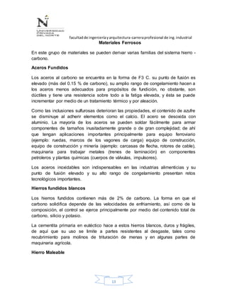 facultadde ingenieríayarquitectura-carreraprofesional de ing.industrial
13
Materiales Ferrosos
En este grupo de materiales se pueden derivar varias familias del sistema hierro -
carbono.
Aceros Fundidos
Los aceros al carbono se encuentra en la forma de F3 C. su punto de fusión es
elevado (más del 0.15 % de carbono), su amplio rango de congelamiento hacen a
los aceros menos adecuados para propósitos de fundición, no obstante, son
dúctiles y tiene una resistencia sobre todo a la fatiga elevada, y ésta se puede
incrementar por medio de un tratamiento térmico y por aleación.
Como las inclusiones sulfurosas deterioran las propiedades, el contenido de azufre
se disminuye al adherir elementos como el calcio. El acero se desoxida con
aluminio. La mayoría de los aceros se pueden soldar fácilmente para armar
componentes de tamaños inusitadamente grande o de gran complejidad; de ahí
que tengan aplicaciones importantes principalmente para equipo ferroviario
(ejemplo: ruedas, marcos de los vagones de carga) equipo de construcción,
equipo de construcción y minería (ejemplo: carcasas de flecha, rotores de cable),
maquinaria para trabajar metales (trenes de laminación) en componentes
petroleros y plantas químicas (cuerpos de válvulas, impulsores).
Los aceros inoxidables son indispensables en las industrias alimenticias y su
punto de fusión elevado y su alto rango de congelamiento presentan retos
tecnológicos importantes.
Hierros fundidos blancos
Los hierros fundidos contienen más de 2% de carbono. La forma en que el
carbono solidifica depende de las velocidades de enfriamiento, así como de la
composición, el control se ejerce principalmente por medio del contenido total de
carbono, silicio y potasio.
La cementita primaria en eutéctico hace a estos hierros blancos, duros y frágiles,
de aquí que su uso se limite a partes resistentes al desgaste, tales como
recubrimiento para molinos de trituración de menas y en algunas partes de
maquinaria agrícola.
Hierro Maleable
 