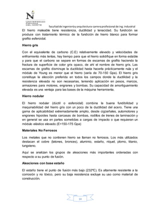facultadde ingenieríayarquitectura-carreraprofesional de ing.industrial
14
El hierro maleable tiene resistencia, ductilidad y tenacidad. Su fundición se
produce con tratamiento térmico de la fundición de hierro blanco para formar
grafito esferoidal.
Hierro gris
Con el equivalente de carbono (C.E) relativamente elevado y velocidades de
enfriamiento más lentas, hay tiempo para que el hierro solidifique en forma estable
y para que el carbono se separe en formas de escamas de grafito haciendo la
fractura de superficie de color gris opaco, de ahí el nombre de hierro gris. Las
escamas de grafito disminuye la ductilidad hasta hacerla prácticamente nula y el
módulo de Young es menor que el hierro (varía de 70-150 Gpa). El hierro gris
constituye la elección preferida en todos los campos donde la ductilidad y la
resistencia elevada no son necesarias, teniendo aplicación en pesos, marcos,
armazones para motores, engranes y bombas. Su capacidad de amortiguamiento
elevada es una ventaja para las bases de la máquina herramienta.
Hierro nodular
El hierro nodular (dúctil o esferoidal) combina la buena fundibilidad y
maquinabilidad del hierro gris con un poco de la ductilidad del acero. Tiene una
gama de aplicabilidad extremadamente amplio, desde cigüeñales, automotores y
engranes hipoides hasta carcasas de bombas, rodillos de trenes de laminación y
en general se usa en partes sometidas a cargas de impacto o que requieran un
módulo elástico elevado (E=150-175 Gpa)
Materiales No Ferrosos
Los metales que no contienen hierro se llaman no ferrosos. Los más utilizados
destacan el cobre (latones, bronces), aluminio, estaño, níquel, plomo, titanio,
tungsteno.
Aquí se analizan los grupos de aleaciones más importantes ordenadas con
respecto a su punto de fusión.
Aleaciones con base estaño
El estaño tiene el punto de fusión más bajo (232ºC). Es altamente resistente a la
corrosión y no tóxico, pero su baja resistencia excluye su uso como material de
construcción.
 