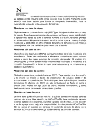 facultadde ingenieríayarquitectura-carreraprofesional de ing.industrial
15
Su aplicación más relevante está en los cojinetes (baja fricción). Al añadirle a esta
aleación con base estaño para formar un compuesto intermetálico, hace al
material más resistente en la aplicación del cojinete.
Aleaciones con base de plomo
El plomo tiene un punto de fusión bajo (327ºC) por debajo de la aleación con base
de estaño. Tiene buena resistencia a la corrosión, es tóxico y su uso está limitado
a aplicaciones donde se evita el contacto humano. Se usan fundiciones grandes
en arena o de molde permanente como escudos contra rayos x , rayos y. La baja
resistencia y solubilidad en otros metales del plomo lo convierten en un material
para cojinetes, con una calidad un poco menor que el estaño.
Aleaciones con base de zinc
El zinc tiene una baja fusión (419ºC), su mayor debilidad es la baja resistencia a la
termofluencia. Tiene baja resistencia a elementos contaminantes como cadmio,
estaño y plomo los cuales provocan la corrosión intergranular. Al emplear zinc
(99.99%) puro y con un control de los contaminantes se asegura la resistencia a la
corrosión. Su aplicación la tienen en cajas para instrumentos y los componentes y
acabados automotores.
Aleaciones con base de aluminio
El aluminio presenta su punto de fusión en 660ºC. Tiene resistencia a la corrosión
y la misma se mejora a través de mecanismos de solución sólida y de
endurecimiento por precipitación. El aluminio puro tiene aplicación para utensilios
domésticos. El aluminio de 99.6% de alta conductividad, se funde en matriz a
presión para rotores del tipo jaula de ardilla, motores fraccionarios, y como
fundición de molde permanente para motores grandes.
Aleación con base de cobre
El cobre tiene punto de fusión de 1083ºC, el cual es demasiado elevado para las
matrices de acero. Una aleación de 88Cu-10Sn-2Zn tiene resistencia elevada,
teniendo aplicación en engranes, cojinetes y piezas para bombas. A esta aleación
si se le agrega plomo mejora la maquinabilidad. La aleación de 85Cu-5Sn-5Pb-
5Zn se aplica en cuerpos de bombas. El contenido elevado de plomo en la
aleación 80Cu-10Sn-10Pb disminuye su resistencia y se aplica en cojinetes.
 