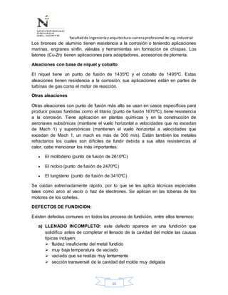 facultadde ingenieríayarquitectura-carreraprofesional de ing.industrial
16
Los bronces de aluminio tienen resistencia a la corrosión o teniendo aplicaciones
marinas, engranes sinfín, válvulas y herramientas sin formación de chispas. Los
latones (Cu-Zn) tienen aplicaciones para adaptadores, accesorios de plomería.
Aleaciones con base de níquel y cobalto
El níquel tiene un punto de fusión de 1435ºC y el cobalto de 1495ºC. Estas
aleaciones tienen resistencia a la corrosión, sus aplicaciones están en partes de
turbinas de gas como el motor de reacción.
Otras aleaciones
Otras aleaciones con punto de fusión más alto se usan en casos específicos para
producir piezas fundidas como el titanio (punto de fusión 1670ºC), tiene resistencia
a la corrosión. Tiene aplicación en plantas químicas y en la construcción de
aeronaves subsónicas (mantiene el vuelo horizontal a velocidades que no excedan
de Mach 1) y supersónicas (mantienen el vuelo horizontal a velocidades que
excedan de Mach 1, un mach es más de 300 m/s). Están también los metales
refractarios los cuales son difíciles de fundir debida a sus altas resistencias al
calor, cabe mencionar los más importantes:
 El molibdeno (punto de fusión de 2610ºC)
 El niobio (punto de fusión de 2470ºC)
 El tungsteno (punto de fusión de 3410ºC)
Se oxidan extremadamente rápido, por lo que se les aplica técnicas especiales
tales como arco al vacío o haz de electrones. Se aplican en las toberas de los
motores de los cohetes.
DEFECTOS DE FUNDICION:
Existen defectos comunes en todos los proceso de fundición, entre ellos tenemos:
a) LLENADO INCOMPLETO: este defecto aparece en una fundición que
solidifico antes de completar el llenado de la cavidad del molde las causas
típicas incluyen:
 fluidez insuficiente del metal fundido
 muy baja temperatura de vaciado
 vaciado que se realiza muy lentamente
 sección transversal de la cavidad del molde muy delgada
 