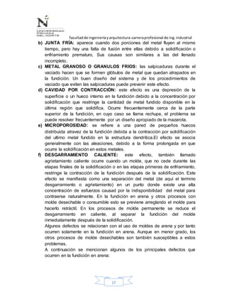 facultadde ingenieríayarquitectura-carreraprofesional de ing.industrial
17
b) JUNTA FRÍA: aparece cuando dos porciones del metal fluyen al mismo
tiempo, pero hay una falta de fusión entre ellas debido a solidificación o
enfriamiento prematuro, Sus causas son similares a las del llenado
incompleto.
c) METAL GRANOSO O GRANULOS FRIOS: las salpicaduras durante el
vaciado hacen que se formen glóbulos de metal que quedan atrapados en
la fundición. Un buen diseño del sistema y de los procedimientos de
vaciado que eviten las salpicaduras puede prevenir este efecto.
d) CAVIDAD POR CONTRACCIÓN: este efecto es una depresión de la
superficie o un hueco interno en la fundición debido a la concentración por
solidificación que restringe la cantidad de metal fundido disponible en la
última región que solidifica. Ocurre frecuentemente cerca de la parte
superior de la fundición, en cuyo caso se llama rechupe, el problema se
puede resolver frecuentemente por un diseño apropiado de la mazarota.
e) MICROPOROSIDAD: se refiere a una pared de pequeños huecos
distribuida atravez de la fundición debida a la contracción por solidificación
del ultimo metal fundido en la estructura dendrítica.El efecto se asocia
generalmente con las aleaciones, debido a la forma prolongada en que
ocurre la solidificación en estos metales.
f) DESGARRAMIENTO CALIENTE: este efecto, también llamado
agrietamiento caliente ocurre cuando un molde, que no cede durante las
etapas finales de la solidificación o en las etapas primeras de enfriamiento,
restringe la contracción de la fundición después de la solidificación. Este
efecto se manifiesta como una separación del metal (de aquí el termino
desgarramiento o agrietamiento) en un punto donde existe una alta
concentración de esfuerzos causad por la indisponibilidad del metal para
contraerse naturalmente. En la fundición en arena y otros procesos con
molde desechable o consumible esto se previene arreglando el molde para
hacerlo retráctil. En los procesos de molde permanente se reduce el
desgarramiento en caliente, al separar la fundición del molde
inmediatamente después de la solidificación.
Algunos defectos se relacionan con el uso de moldes de arena y por tanto
ocurren solamente en la fundición en arena. Aunque en menor grado, los
otros procesos de molde desechables son también susceptibles a estos
problemas.
A continuación se mencionan algunos de los principales defectos que
ocurren en la fundición en arena:
 