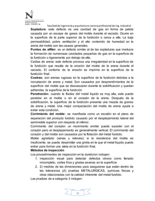 facultadde ingenieríayarquitectura-carreraprofesional de ing.industrial
18
Sopladura: este defecto es una cavidad de gas en forma de pelota
causada por un escape de gases del molde durante el vaciado. Ocurre en
la superficie de la parte superior de la fundición o cerca a ella. La baja
permeabilidad, pobre ventilación y el alto contenido de humedad en la
arena del molde son las causas generales.
Puntos de alfiler: es un defecto similar al de las sopladuras que involucra
la formación de numerosas cavidades pequeñas de gas en la superficie de
la fundición o ligeramente por debajo de ella.
Caídas de arena: este defecto provoca una irregularidad en la superficie de
la fundición que resulta de la erosión del molde de la arena durante el
vaciado. El contorno de la erosión se imprime en la superficie de la
fundición final.
Costras: son arenas rugosas en la superficie de la fundición debidas a la
incrustación de arena y metal. Son causados por desprendimientos de la
superficie del molde que se descascaran durante la solidificación y quedan
adheridas la superficie de la fundición
Penetración: cuando la fluidez del metal liquido es muy alta, este puede
penetrar en el molde o en el corazón de la arena. Después de la
solidificación, la superficie de la fundición presenta una mezcla de granos
de arena y metal. Una mejor compactación del molde de arena ayuda a
evitar esta condición.
Corrimiento del molde: se manifiesta como un escalón en el plano de
separación del producto fundido causado por el desplazamiento lateral del
semimolde superior con respecto al inferior.
Corrimiento del corazón: un movimiento similar puede suceder con el
corazón pero el desplazamiento es generalmente vertical. El corrimiento del
corazón y del molde son causados por la flotación del metal fundido.
Molde agrietado (venas y relieves): si la resistencia del molde es
insuficiente, se puede desarrollar una grieta en la que el metal liquido puede
entrar para formar una aleta en la fundición final.
Métodos de inspección
Los procedimientos de inspección en la dundicion incluyen:
1. inspección visual para detectar defectos obvios como llenado
imcompleto, cortes frios y grietas severas en la superficie
2. 2) medida de las dimensiones para asegurarse que están dentro de
las tolerancias y3) pruebas METALURGICAS, químicas físicas y
otras relacionadas con la calidad inherente del metal fundido.
Las pruebas de a categoría 3 incluyen:
 