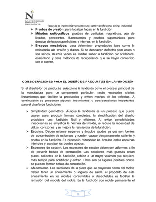 facultadde ingenieríayarquitectura-carreraprofesional de ing.industrial
19
 Pruebas de presión: para localizar fugas en la fundición
 Métodos radiográficos: pruebas de partículas magnéticas, uso de
líquidos penetrantes, fluorescentes y pruebas supersónicas para
detectar defectos superficiales o internos en la fundición.
 Ensayos mecánicos: para determinar propiedades tales como la
resistencia ala tensión y dureza. Si se descubren defectos pero estos n
son serios, muchas veces es posible salvar la fundición por soldadura,
esmerilado y otros métodos de recuperación que se hayan convenido
con el cliente.
CONSIDERACIONES PARA EL DISEÑO DE PRODUCTOS EN LA FUNDICIÓN
Si el diseñador de productos selecciona la fundición como el proceso principal de
la manufactura para un componente particular, serán necesarios ciertos
lineamientos que faciliten la produccion y eviten muchos de los defectos. A
continuación se presentan algunos lineamientos y consideraciones importantes
para el diseño de fundiciones
 Simplicidad geométrica. Aunque la fundición es un proceso que puede
usarse para producir formas completas, la simplificación del diseño
propiciara una fundición fácil y eficiente. Al evitar complejidades
innecesarias se simplifica la hechura del molde, se reduce la necesidad de
utilizar corazones y se mejora la resistencia de la fundición.
 Esquinas. Deben evitarse esquinas y ángulos agudos ya que son fuentes
de concentración de esfuerzos y pueden causar desgarramiento caliente y
grietas en la fundición. Es necesario redondear los ángulos en las esquinas
interiores y suavizar los bordes agudos.
 Espesores de sección. Los espesores de sección deben ser uniformes a fin
de prevenir bolsas de contracción. Las secciones más gruesas crean
puntos calientes en la fundición, debido a un mayor volumen que requiere
más tiempo para solidificar y enfriar. Estos son los lugares posibles donde
se pueden formar bolsas de contracción.
 Ahusamiento. Las secciones de la pieza que se proyectan dentro del molde
deben tener un ahusamiento o ángulos de salida, el propósito de este
ahusamiento en los moldes consumibles o desechables es facilitar la
remoción del modelo del molde. En la fundición con molde permanente el
 