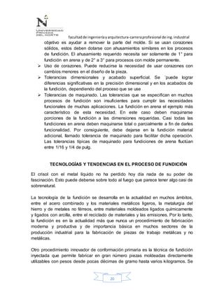 facultadde ingenieríayarquitectura-carreraprofesional de ing.industrial
20
objetivo es ayudar a remover la parte del molde. Si se usan corazones
sólidos, estos deben dotarse con ahusamientos similares en los procesos
de fundición. El ahusamiento requerido necesita ser solamente de 1° para
fundición en arena y de 2° a 3° para procesos con molde permanente.
 Uso de corazones. Puede reducirse la necesidad de usar corazones con
cambios menores en el diseño de la pieza.
 Tolerancias dimensionales y acabado superficial. Se ´puede lograr
diferencias significativas en la precisión dimensional y en los acabados de
la fundición, dependiendo del proceso que se use
 Tolerancias de maquinado. Las tolerancias que se especifican en muchos
procesos de fundición son insuficientes para cumplir las necesidades
funcionales de muchas aplicaciones. La fundición en arena el ejemplo más
característico de esta necesidad. En este caso deben maquinarse
porciones de la fundición a las dimensiones requeridas. Casi todas las
fundiciones en arena deben maquinarse total o parcialmente a fin de darles
funcionalidad. Por consiguiente, debe dejarse en la fundición material
adicional, llamado tolerancia de maquinado para facilitar dicha operación.
Las tolerancias típicas de maquinado para fundiciones de arena fluctúan
entre 1/16 y 1/4 de pulg.
TECNOLOGÍAS Y TENDENCIAS EN EL PROCESO DE FUNDICIÓN
El crisol con el metal líquido no ha perdido hoy día nada de su poder de
fascinación. Esto puede deberse sobre todo al fuego que parece tener algo casi de
sobrenatural.
La tecnología de la fundición se desarrolla en la actualidad en muchos ámbitos,
entre el acero combinado y los materiales metálicos ligeros, la metalurgia del
hierro y de metales no férreos, entre materiales moldeados ligados químicamente
y ligados con arcilla, entre el reciclado de materiales y las emisiones. Por lo tanto,
la fundición es en la actualidad más que nunca un procedimiento de fabricación
moderna y productiva y de importancia básica en muchos sectores de la
producción industrial para la fabricación de piezas de trabajo metálicas y no
metálicas.
Otro procedimiento innovador de conformación primaria es la técnica de fundición
inyectada que permite fabricar en gran número piezas moldeadas directamente
utilizables con pesos desde pocas décimas de gramo hasta varios kilogramos. Se
 