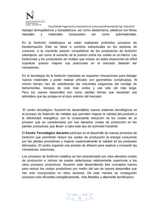 facultadde ingenieríayarquitectura-carreraprofesional de ing.industrial
21
trabajan termoplásticos y duroplásticos, así como elastómeros, plásticos con fibras
naturales y materiales compuestos así como pulvimateriales.
En la fundición metalúrgica se están realizando profundos procesos de
transformación. Esto se debe a cambios estructurales en los sectores de
consumo, a la creciente presión competidora de los productores de fundición
extranjeros, así como al aumento de la presión sobre los costes en el interior. Las
fundiciones y los productores de moldes que incluso en estas situaciones de difícil
coyuntura quieran mejorar sus posiciones en el mercado deberán ser
innovadores.
En la tecnología de la fundición inyectada se requieren innovaciones para trabajar
nuevos materiales y poder realizar artículos con geometrías complicadas. Al
mismo tiempo han de satisfacerse las crecientes exigencias del montaje de
herramientas, tiempos de ciclo más cortos y una vida útil más larga.
Pero los nuevos desarrollos son como plantas tiernas que necesitan una
atmósfera que las proteja en el duro entorno del mercado
El centro tecnológico Ascamm ha desarrollado nuevos sistemas tecnológicos en
el proceso de fundición de metales que permiten mejorar la calidad del producto y
la efectividad energética, con la consecuente reducción de los costes de un
proceso que se caracterizada por sus elevados costes de producción en las
plantas productivas que llevan a cabo este tipo de actividad industrial.
El Centro Tecnológico Ascamm participa en el desarrollo de nuevos procesos de
fundición que permitirán reducir los costes de producción, la energía consumida
por las plantas productivas y mejorar sustancialmente la calidad de los productos
fabricados. El centro organizó una jornada de difusión para explicar y compartir las
innovadoras soluciones.
Los procesos de fundición metálica se han caracterizado por unos elevados costos
de producción e índices de piezas defectuosas relativamente superiores a los
otros procesos productivos. Ascamm está desarrollando tres conceptos nuevos
para reducir los costos productivos por medio del uso de nuevos desarrollos que
han sido incorporados en otros sectores. De esta manera se conseguirán
procesos más eficientes energéticamente, más flexibles y altamente tecnificados.
 