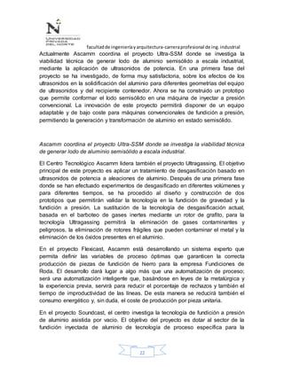facultadde ingenieríayarquitectura-carreraprofesional de ing.industrial
22
Actualmente Ascamm coordina el proyecto Ultra-SSM donde se investiga la
viabilidad técnica de generar lodo de aluminio semisólido a escala industrial,
mediante la aplicación de ultrasonidos de potencia. En una primera fase del
proyecto se ha investigado, de forma muy satisfactoria, sobre los efectos de los
ultrasonidos en la solidificación del aluminio para diferentes geometrías del equipo
de ultrasonidos y del recipiente contenedor. Ahora se ha construido un prototipo
que permite conformar el lodo semisólido en una máquina de inyectar a presión
convencional. La innovación de este proyecto permitirá disponer de un equipo
adaptable y de bajo coste para máquinas convencionales de fundición a presión,
permitiendo la generación y transformación de aluminio en estado semisólido.
Ascamm coordina el proyecto Ultra-SSM donde se investiga la viabilidad técnica
de generar lodo de aluminio semisólido a escala industrial.
El Centro Tecnológico Ascamm lidera también el proyecto Ultragassing. El objetivo
principal de este proyecto es aplicar un tratamiento de desgasificación basado en
ultrasonidos de potencia a aleaciones de aluminio. Después de una primera fase
donde se han efectuado experimentos de desgasificado en diferentes volúmenes y
para diferentes tiempos, se ha procedido al diseño y construcción de dos
prototipos que permitirán validar la tecnología en la fundición de gravedad y la
fundición a presión. La sustitución de la tecnología de desgasificación actual,
basada en el barboteo de gases inertes mediante un rotor de grafito, para la
tecnología Ultragassing permitirá la eliminación de gases contaminantes y
peligrosos, la eliminación de rotores frágiles que pueden contaminar el metal y la
eliminación de los óxidos presentes en el aluminio.
En el proyecto Flexicast, Ascamm está desarrollando un sistema experto que
permita definir las variables de proceso óptimas que garanticen la correcta
producción de piezas de fundición de hierro para la empresa Fundiciones de
Roda. El desarrollo dará lugar a algo más que una automatización de proceso;
será una automatización inteligente que, basándose en leyes de la metalúrgica y
la experiencia previa, servirá para reducir el porcentaje de rechazos y también el
tiempo de improductividad de las líneas. De esta manera se reducirá también el
consumo energético y, sin duda, el coste de producción por pieza unitaria.
En el proyecto Soundcast, el centro investiga la tecnología de fundición a presión
de aluminio asistida por vacio. El objetivo del proyecto es dotar al sector de la
fundición inyectada de aluminio de tecnología de proceso específica para la
 