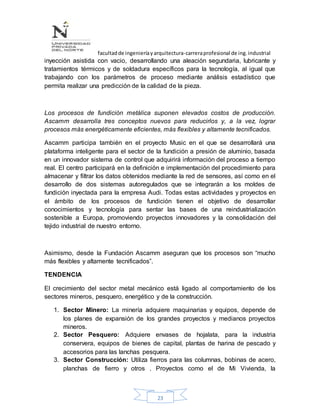facultadde ingenieríayarquitectura-carreraprofesional de ing.industrial
23
inyección asistida con vacio, desarrollando una aleación segundaria, lubricante y
tratamientos térmicos y de soldadura específicos para la tecnología, al igual que
trabajando con los parámetros de proceso mediante análisis estadístico que
permita realizar una predicción de la calidad de la pieza.
Los procesos de fundición metálica suponen elevados costos de producción.
Ascamm desarrolla tres conceptos nuevos para reducirlos y, a la vez, lograr
procesos más energéticamente eficientes, más flexibles y altamente tecnificados.
Ascamm participa también en el proyecto Music en el que se desarrollará una
plataforma inteligente para el sector de la fundición a presión de aluminio, basada
en un innovador sistema de control que adquirirá información del proceso a tiempo
real. El centro participará en la definición e implementación del procedimiento para
almacenar y filtrar los datos obtenidos mediante la red de sensores, así como en el
desarrollo de dos sistemas autoregulados que se integrarán a los moldes de
fundición inyectada para la empresa Audi. Todas estas actividades y proyectos en
el ámbito de los procesos de fundición tienen el objetivo de desarrollar
conocimientos y tecnología para sentar las bases de una reindustrialización
sostenible a Europa, promoviendo proyectos innovadores y la consolidación del
tejido industrial de nuestro entorno.
Asimismo, desde la Fundación Ascamm aseguran que los procesos son “mucho
más flexibles y altamente tecnificados”.
TENDENCIA
El crecimiento del sector metal mecánico está ligado al comportamiento de los
sectores mineros, pesquero, energético y de la construcción.
1. Sector Minero: La minería adquiere maquinarias y equipos, depende de
los planes de expansión de los grandes proyectos y medianos proyectos
mineros.
2. Sector Pesquero: Adquiere envases de hojalata, para la industria
conservera, equipos de bienes de capital, plantas de harina de pescado y
accesorios para las lanchas pesquera.
3. Sector Construcción: Utiliza fierros para las columnas, bobinas de acero,
planchas de fierro y otros . Proyectos como el de Mi Vivienda, la
 