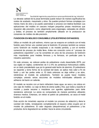 facultadde ingenieríayarquitectura-carreraprofesional de ing.industrial
3
La elevada calidad de la pieza terminada puede reducir de manera significativa los
costos de acabado, maquinado y otros. Se pueden producir formas complejas con
menos mano de obra y se puede automatizar e proceso con relativa facilidad. Las
aplicaciones del moldeo en cascara incluyen pequeñas piezas mecánicas que
requieren alta precisión, como alojamiento para engranajes, cabezales de cilindro
y bielas; el proceso es también ampliamente utilizado en la produccion de
corazones de moldeo de alta precisión.
FUNDICION EN MOLDEO CONSUMIBLE (POLIESTIRENO EXPANDIDO)
Utiliza un modelo de poli estireno, mismo que se evapora en contacto con el meta
fundido para formar una cavidad para la fundición. El proceso también se conoce
como fundición de modelo evaporado o de modelo perdido, y con el nombre
comercial de proceso de molde lleno. Antes era conocido como el “ proceso de
poliestireno expandido” y se ha convertido en unos de los procesos de fundición
más importantes para metales ferrosos y no ferrosos, en particular para la
industria automotriz.
En este proceso, se colocan perlas de poliestireno crudo desechable (EPS, por
sus siglas en ingles), conteniendo de 5 a 8% de pentano(un hidrocarburo volátil),
en un dado precalentado que por lo general está hecho de aluminio. El poliestireno
se expande y toma forma de la cavidad del dado; se aplica más calor a fin de
fundir y unir las perlas entre si. El dado entonces se deja enfriar y se abre,
retirándose el modelo de poliestireno. También se puede hacer modelos
complejos uniendo varias secciones de modelos individuales utilizando un
adhesivo de fusión en caliente.
El modelo se recubre con un barro refractario base agua, se seca y se coloca en
una caja de moldeo. La caja se llena de arena suelta y fina, que rodea y soporta el
modelo y puede secarse o mezclarse con agentes aglutinantes para darle
resistencia adicional. La arena es compactada de manera periódica utilizando
diversos medios. Entonces, sin retirar el patrón de poliestireno, se vacia el metal
fundido en el molde.
Esta acción de inmediato vaporiza al modelo (un proceso de ablación) y llena la
cavidad del molde, remplazando completamente el espacio antes ocupdo por el
modelo de poliestireno. El calor degrada (despolimeriza) al poliestireno y los
productos de la degradación se ventilan hacia la arena circundante.
 