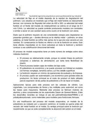 facultadde ingenieríayarquitectura-carreraprofesional de ing.industrial
4
La velocidad de flujo en el molde depende de la rapidez de degradación del
polímero. Los estudios an mostrado que el flujo del metal fundido es básicamente
laminar, con números de Reynolsd del orden de 400 a 300. La velocidad del metal
fundido en el frente del modelo de metal-polímero se estima en el rango de 0.1
m/s-1.0m/s. La velocidad se puede controlar produciendo modelos con cavidades
o similar a vaciar en una cavidad vacía como ocurre en la fundición con arena.
Dado que el polímero requiere de una considerable energía para degradarse se
presentan grandes gra – dientes térmicos en la interfaz metal – polímero; en otras
palabras, el metal fundido se enfría más aprisa de lo que aria sise vaciaría en una
cavidad. En consecuencia la fluidez es inferior a la de la fundición en arena. Esto
tiene efectos importantes en la micro estructura en toda la fundición y también
conduce a una solidificación direccional del metal.
El proceso de modelo evaporativo tiene un cierto número de ventajas sobre otros
métodos fundición:
 El proceso es relativamente simple, porque no existen líneas de partición
corazones o sistemas de alimentación; por tanto tiene flexibilidad de
diseño
 Para el proceso bastan cajas de moldeo de bajo costo.
 El poliestireno es económico y se puede procesar con fcilidad en modelos
con formas complejas, tamaños varios y un fino detalle superficial.
 La fundición requiere un mínimo de operaciones de acabado y de limpieza.
 El proceso puede ser automatizado y es económico para grandes lotes de
produccion. Un factor principal es el costo de producir el dado utilizado
para la expansión de las perlas de poliestireno a fin de hacer el modelo.
Aplicaciones típicas para este proceso son las cabezas de cilindro. Los
cigüeñales. Los componentes de frenos y los múltiples para automóvil, así como
las bases para maquinaria. Mediante etse proceso se fabrican motores de
aluminio y otros componentes de los automóviles Saturn de General Motors. Entre
los desarrollos recientes se incluye el uso del polimetilmetacrilato(PMMA) y el
polialquilencarbonato como materiales para modelos para fundiciones ferrosas.
En una modificación del proceso del modelo evaporativo, un modelo de la
poliestireno es rodeado por u cascaron cerámico; el modelo se quema antes del
vaciado del metal fundido en el molde. Su ventaja principal sobre la fundición por
revestimiento es que se evita completamente la absorción del carbón en el metal.
 
