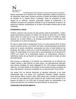 facultadde ingenieríayarquitectura-carreraprofesional de ing.industrial
5
Nuevos desarrollos en la fundición por modelo evaporativo incluyen la produccion
de compositos metal matriz. Durante el proceso el moldeo del modelo de polímero,
se incrustan en su volumen fibras o partículas. Estas se convierten en parte
integral de la fundición. Técnicas adicionales incluyen la modificación y la
refinación del grano de la fundición mediante el uso de refinadores de grano y de
aleaciones maestras modificadoras en el interior del modelo mientras este se está
moldeando.
FUNDICION AL VACIO
También conocido como proceso de baja presión contra la gravedad(CL, counter-
gravity low-pressure process); se moldea una mescla de arena fina y de uretano
sobre dados de metal que se cura con vapores de amina. El molde es sujeto
después con un brazo robótico y se sumerge parcialmente en metal fundido que
se encuentra en un horno de inducción.
El meta se poder fundir al aire(proceso CLA) o en vacío (proceso CLV). El vacío
reduce la presión del aire en el interior del molde a aproximadamente dos terceras
partes de la presión atmosférica, succionando por tanto el metal fundido en las
cavidades del molde a través de un canal de alimentación en la parte inferior del
molde. El metal fundido en el horno está a una temperatura por lo general 55°C
(100°F) por encima de la temperatura liquidus; en consecuencia empieza a
solidificarse dentro de una fracsión de segundo. Una vez lleno el molde, se retira
del metal fundido.
Este proceso es alternativo a la fundición por revestimiento de la fundición por
moldeo cascara y dela fundición en arena verde, y es particularmente adecuado
para formas complejas de pared delgada(0.75 mm: 0.03 pulg)con propiedades
uniformes. Con este método se han fundido al vacío piezas de acero al carbono de
baja y alta aleación y de aceros inoxidables con un peso de hasta 70 kg (155 lb).
Las piezas CLA se fabrican fácilmente en elevados volúmenes y aun costo
relativamente bajo. Las piezas CLV usualmente involucran metales reactivos,
como aluminio, titanio, zirconio y afnio. Estas piezas que a menudo se encuentran
en forma de supe aleaciones para turbinas de gas, pueden tener paredes de un
espesor de hasta 0.5 mm (0.02 plg). El proceso puede ser automatizado y los
costos de produccion son similares a los de la fundición en arena verde.
FUNDICION POR REVESTIMIENTO
 