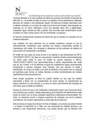 facultadde ingenieríayarquitectura-carreraprofesional de ing.industrial
6
También llamado a la cera perdida se utilizó por primera vez durante el periodo de
400-300 a.c. el modelo se hace en cera o en plástico (como poliestireno) utilizando
técnicas de moldeo o de prototipado rápido. Se fabrica el modelo inyectando cera
o plástico fundidos en un dado de metal con la forma del modelo. Este después se
sumerge en un barro refractario como por ejemplo sílice fina y aglutinantes,
incluyendo agua, silicato de etilo y ácidos. Una vez seco este recubrimiento inicial,
el patrón se cubre varias veces a fin de incrementar su espesor.
El termino revestimiento proviene del hecho de que el modelo es revestido con el
material refractario.
Los modelos de cera requieren de un manejo cuidadoso, porque no son lo
suficientemente resistentes para soportar las fuerzas involucradas durante la
manufactura del molde. Sin embargo a diferencia de los patrones de plástico la
cera puede ser recuperada y reutilizada.
El molde de una pieza se seca al aire y se calienta a una temperatura de 90°C-
175°C(200°F-375°F). Se deja en una posición invertida durante aproximadamente
12 horas para fundir la cera. El molde se quema entonces a 650°C-
1050°C(1200°F-1900°F) por aproximadamente 4 horas, dependiendo del metal
que se va a fundir, a fin de eliminar el agua de cristalización (agua químicamente
combinada) y quemar cualquier cera residual. Una vez vaciado el metal y
solidificado, se rompe el molde y se retira la fundición. Se pueden unir un conjunto
de patrones para formar un molde, llamado un árbol incrementando de manera
significativa la tasa de produccion.
Para piezas pequeñas, el árbol se puede insertar en una caja de moldeo
permeable y llenar con un revestimiento de barro líquido, el revestimiento se
coloca entonces en una cámara y se hace el vacío para eliminar las burbujas de
aire hasta que el molde se solidifica.
Aunque la mano de obra y los materiales involucrados hacen que el proceso de la
cera perdida sea costoso, resulta adecuado para la fundición de aleaciones de alto
punto de fusión con un buen acabado superficial y tolerancias dimensionales. Por
tanto, se requieren pocas o ninguna operación de acabado, que de lo contrario
aumentarían de manera significativa el costo total de la fundición.
Este proceso es capaz de producir formas complejas, con piezas que pesan desde
1 g hasta 3.5 kg(0.035 oz a 75lb), de una diversidad de metales ferrosos y no
ferrosos y sus respectivas aleaciones. Las piezas típicas que se fabrican son
 