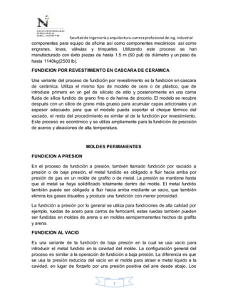 facultadde ingenieríayarquitectura-carreraprofesional de ing.industrial
7
componentes para equipo de oficina así como componentes mecánicos así como
engranes, levas, válvulas y trinquetes. Utilizando este proceso se han
manufacturado con éxito piezas de hasta 1.5 m (60 pul) de diámetro y un peso de
hasta 1140kg(2500 lb).
FUNDICION POR REVESTIMIENTO EN CASCARA DE CERAMICA
Una variante del proceso de fundición por revestimiento es la fundición en cascara
de cerámica. Utiliza el mismo tipo de modelo de cera o de plástico, que de
introduce primero en un gel de silicato de etilo y posteriormente en una cama
fluida de sílice fundido de grano fino o de harina de zirconio. El modelo se recubre
después con un sílice de grano más grueso para acumular capas adicionales y un
espesor adecuado para que el modelo pueda soportar el choque térmico del
vaciado, el resto del procedimiento es similar al de la fundición por revestimiento.
Este proceso es económico y se utiliza ampliamente para la fundición de precisión
de aceros y aleaciones de alta temperatura.
MOLDES PERMANENTES
FUNDICION A PRESION
En el proceso de fundición a presión, también llamado fundición por vaciado a
presión o de baja presión, el metal fundido es obligado a fluir hacia arriba por
presión de gas en un molde de grafito o de metal. La presión se mantiene hasta
que el metal se haya solidificado totalmente dentro del molde. El metal fundido
también puede ser obligado a fluir hacia arriba mediante un vacio, que también
elimina los gases disueltos y produce una fundición con menor porosidad.
La fundición a presión por lo general se utiliza para fundiciones de alta calidad por
ejemplo, ruedas de acero para carros de ferrocarril, estas ruedas también pueden
ser fundidas en moldes de arena o en moldes semipermanentes hechos de grafito
y arena.
FUNDICION AL VACIO
Es una variante de la fundición de baja presión en la cual se usa vacío para
introducir el metal fundido en la cavidad del molde. La configuración general del
proceso es similar a la operación de fundición a baja presión. La diferencia es que
se usa la presión reducida del vacío en el molde para atraer e metal líquido a la
cavidad, en lugar de forzarlo por una presión positiva del aire desde abajo. Los
 